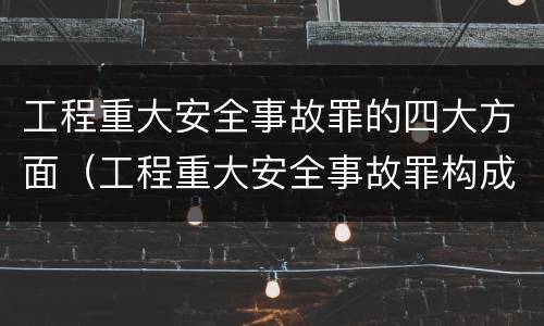 工程重大安全事故罪的四大方面（工程重大安全事故罪构成要件）