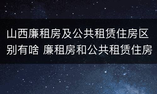 山西廉租房及公共租赁住房区别有啥 廉租房和公共租赁住房的区别