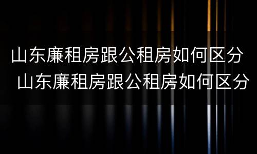 山东廉租房跟公租房如何区分 山东廉租房跟公租房如何区分的