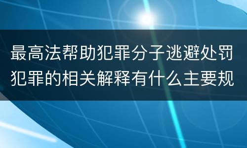 最高法帮助犯罪分子逃避处罚犯罪的相关解释有什么主要规定