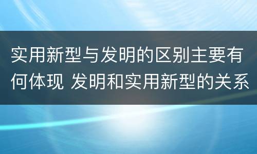实用新型与发明的区别主要有何体现 发明和实用新型的关系