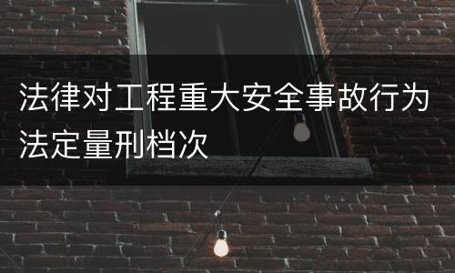 法律对工程重大安全事故行为法定量刑档次