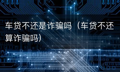 车贷不还是诈骗吗（车贷不还算诈骗吗）