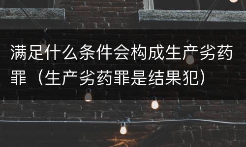 满足什么条件会构成生产劣药罪（生产劣药罪是结果犯）
