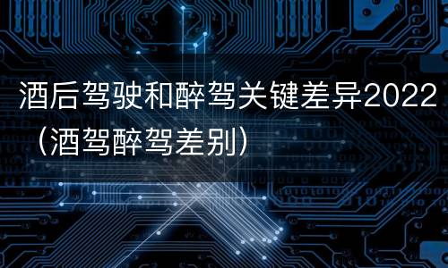 酒后驾驶和醉驾关键差异2022(酒驾醉驾差别)