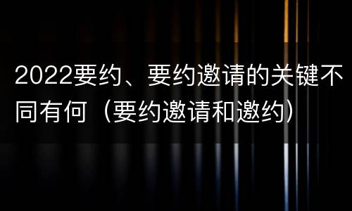 2022要约、要约邀请的关键不同有何（要约邀请和邀约）