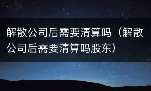 解散公司后需要清算吗（解散公司后需要清算吗股东）