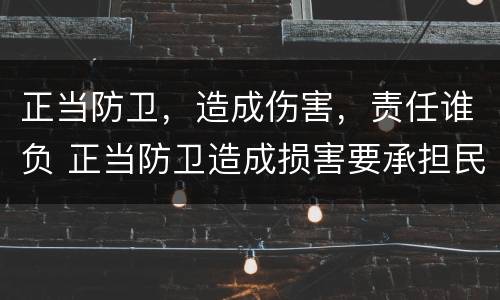 正当防卫，造成伤害，责任谁负 正当防卫造成损害要承担民事责任吗