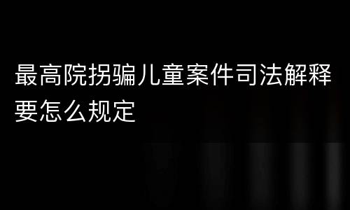 最高院拐骗儿童案件司法解释要怎么规定