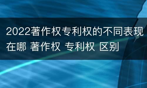 2022著作权专利权的不同表现在哪 著作权 专利权 区别