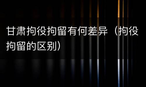 甘肃拘役拘留有何差异（拘役拘留的区别）