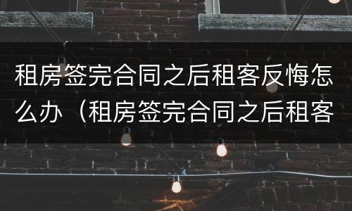 租房签完合同之后租客反悔怎么办（租房签完合同之后租客反悔怎么办理）