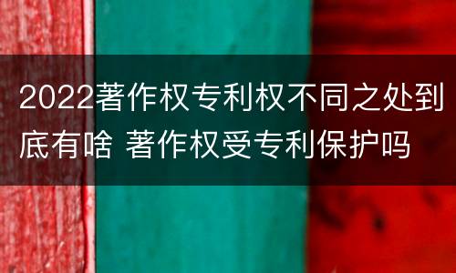 2022著作权专利权不同之处到底有啥 著作权受专利保护吗