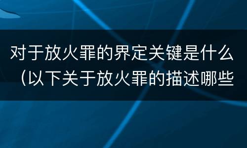 对于放火罪的界定关键是什么（以下关于放火罪的描述哪些是正确的）