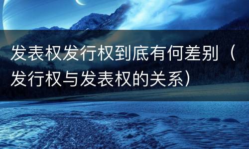 发表权发行权到底有何差别（发行权与发表权的关系）