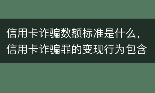 信用卡诈骗数额标准是什么，信用卡诈骗罪的变现行为包含什么呢