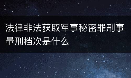 法律非法获取军事秘密罪刑事量刑档次是什么