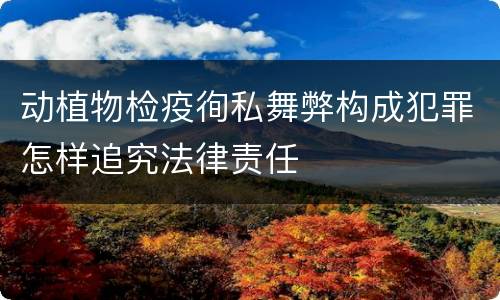动植物检疫徇私舞弊构成犯罪怎样追究法律责任