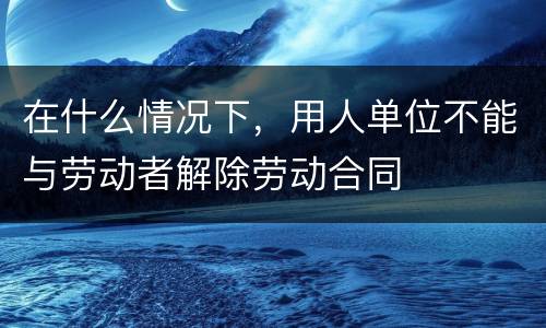 在什么情况下，用人单位不能与劳动者解除劳动合同
