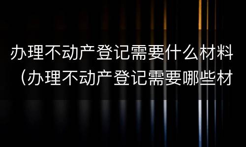 办理不动产登记需要什么材料（办理不动产登记需要哪些材料）