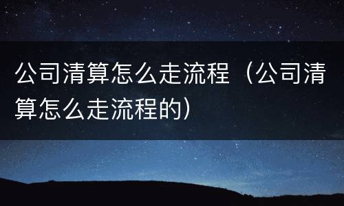 公司清算怎么走流程（公司清算怎么走流程的）