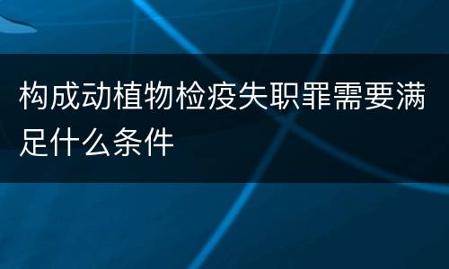构成动植物检疫失职罪需要满足什么条件