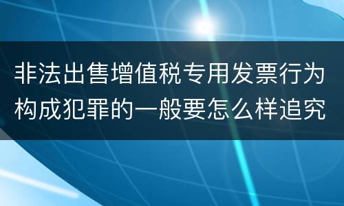 非法出售增值税专用发票行为构成犯罪的一般要怎么样追究责任
