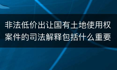 非法低价出让国有土地使用权案件的司法解释包括什么重要规定