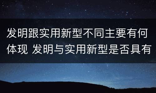发明跟实用新型不同主要有何体现 发明与实用新型是否具有实用性