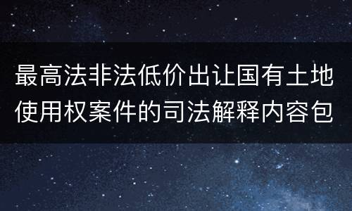 最高法非法低价出让国有土地使用权案件的司法解释内容包括什么