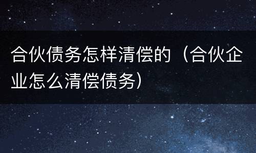 合伙债务怎样清偿的（合伙企业怎么清偿债务）