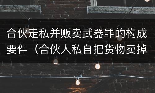 合伙走私并贩卖武器罪的构成要件（合伙人私自把货物卖掉）