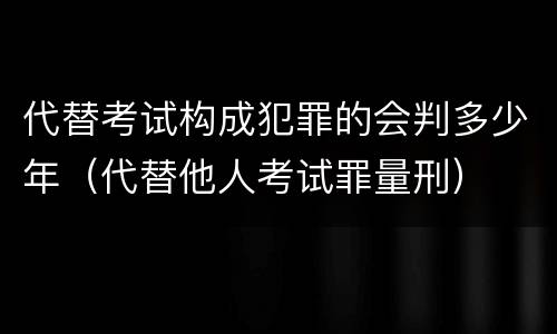 代替考试构成犯罪的会判多少年（代替他人考试罪量刑）
