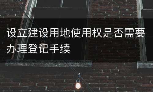 设立建设用地使用权是否需要办理登记手续