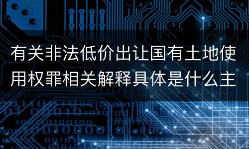 有关非法低价出让国有土地使用权罪相关解释具体是什么主要规定