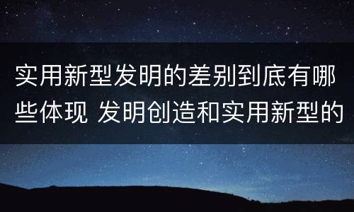 实用新型发明的差别到底有哪些体现 发明创造和实用新型的区别