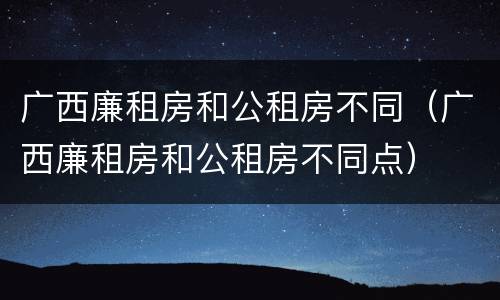 广西廉租房和公租房不同（广西廉租房和公租房不同点）
