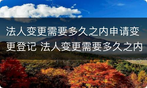 法人变更需要多久之内申请变更登记 法人变更需要多久之内申请变更登记证书