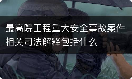 最高院工程重大安全事故案件相关司法解释包括什么