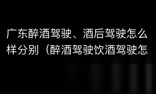 广东醉酒驾驶、酒后驾驶怎么样分别（醉酒驾驶饮酒驾驶怎么区别）