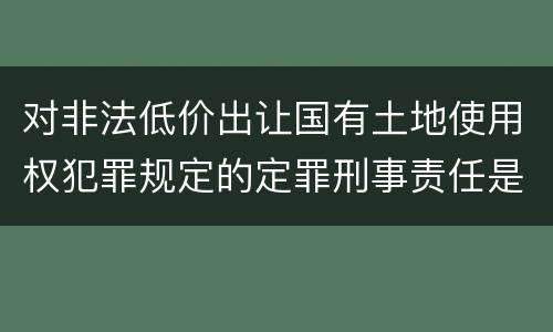 对非法低价出让国有土地使用权犯罪规定的定罪刑事责任是怎样的