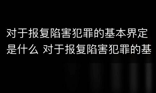 对于报复陷害犯罪的基本界定是什么 对于报复陷害犯罪的基本界定是什么