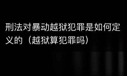 刑法对暴动越狱犯罪是如何定义的（越狱算犯罪吗）