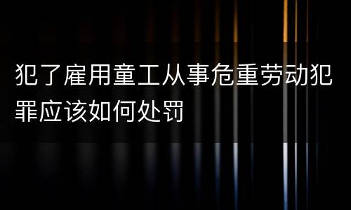 犯了雇用童工从事危重劳动犯罪应该如何处罚