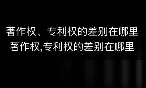 著作权、专利权的差别在哪里 著作权,专利权的差别在哪里