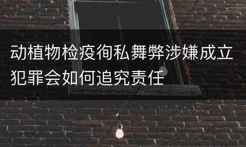 动植物检疫徇私舞弊涉嫌成立犯罪会如何追究责任
