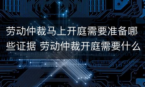 劳动仲裁马上开庭需要准备哪些证据 劳动仲裁开庭需要什么资料