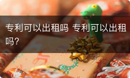专利可以出租吗 专利可以出租吗?
