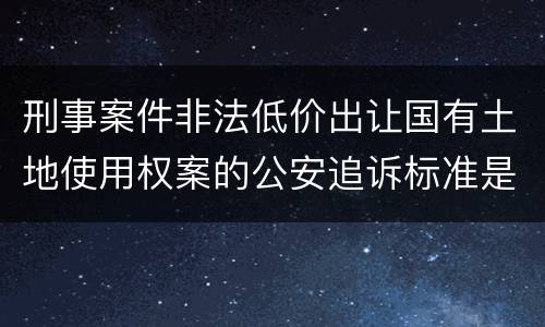 刑事案件非法低价出让国有土地使用权案的公安追诉标准是怎样的