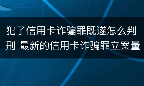 犯了信用卡诈骗罪既遂怎么判刑 最新的信用卡诈骗罪立案量刑标准